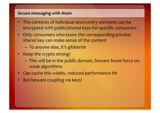 Secure	
  messaging	
  with	
  Atom	
  

•  The	
  contents	
  of	
  individual	
  atom:entry	
  elements	
  can	
  be	
  
   encrypted	
  with	
  public/shared	
  keys	
  for	
  speciﬁc	
  consumers	
  
•  Only	
  consumers	
  who	
  know	
  the	
  corresponding	
  private/
   shared	
  key	
  can	
  make	
  sense	
  of	
  the	
  content	
  
    –  To	
  anyone	
  else,	
  it’s	
  gibberish	
  
•  Keep	
  the	
  crypto	
  strong!	
  
    –  This	
  will	
  be	
  in	
  the	
  public	
  domain,	
  beware	
  brute	
  force	
  on	
  
       weak	
  algorithms	
  
•  Can	
  cache	
  this	
  widely,	
  reduced	
  performance	
  hit	
  
•  But	
  beware	
  coupling	
  via	
  keys!	
  
 