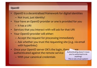 OpenID	
  

•  OpenID	
  is	
  a	
  decentralised	
  framework	
  for	
  digital	
  identities	
  
    –  Not	
  trust,	
  just	
  identity!	
  
•  Your	
  have	
  an	
  OpenID	
  provider	
  or	
  one	
  is	
  provided	
  for	
  you	
  
    –  It	
  has	
  a	
  URI	
  
•  Services	
  that	
  you	
  interact	
  with	
  will	
  ask	
  for	
  that	
  URI	
  
•  Your	
  OpenID	
  provider	
  will	
  either:	
  
    –  Accept	
  the	
  request	
  for	
  processing	
  immediately	
  
    –  Ask	
  whether	
  you	
  trust	
  the	
  requesting	
  site	
  (e.g.	
  via	
  email	
  
       with	
  hyperlinks)	
  
•  Once	
  your	
  OpenID	
  server	
  OK’s	
  the	
  login,	
  then	
  you	
  are	
  
   authenticated	
  against	
  the	
  remote	
  service	
   Authen8ca8ng	
  doesn’t	
  mo	
  
                                                                           you’re	
  authorised	
  to	
  d
                                                                                                           ean	
  

    –  With	
  your	
  canonical	
  credentials	
                                    anything!	
  	
  
                                                                                   This	
  is	
  not	
  a	
  trust	
  system!	
  
 
