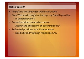 Not-­‐So-­‐OpenID?	
  

•  There’s	
  no	
  trust	
  between	
  OpenID	
  providers	
  
•  Your	
  Web	
  service	
  might	
  not	
  accept	
  my	
  OpenID	
  provider	
  
    –  In	
  general	
  it	
  won’t!	
  
•  Trusted	
  providers	
  centralise	
  control	
  
    –  Against	
  the	
  philosophy	
  of	
  decentralised	
  ID!	
  
•  Federated	
  providers	
  won’t	
  interoperate	
  
    –  Need	
  a	
  hybrid	
  “signing”	
  model	
  like	
  CAs?	
  
 