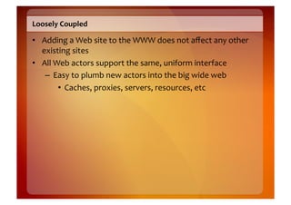 Loosely	
  Coupled	
  

•  Adding	
  a	
  Web	
  site	
  to	
  the	
  WWW	
  does	
  not	
  aﬀect	
  any	
  other	
  
   existing	
  sites	
  
•  All	
  Web	
  actors	
  support	
  the	
  same,	
  uniform	
  interface	
  
    –  Easy	
  to	
  plumb	
  new	
  actors	
  into	
  the	
  big	
  wide	
  web	
  
           •  Caches,	
  proxies,	
  servers,	
  resources,	
  etc	
  
 