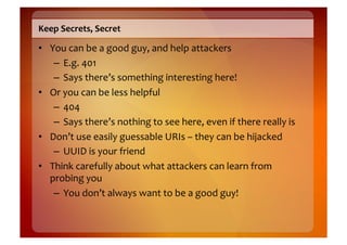 Keep	
  Secrets,	
  Secret	
  

•  You	
  can	
  be	
  a	
  good	
  guy,	
  and	
  help	
  attackers	
  
    –  E.g.	
  401	
  
    –  Says	
  there’s	
  something	
  interesting	
  here!	
  
•  Or	
  you	
  can	
  be	
  less	
  helpful	
  
    –  404	
  
    –  Says	
  there’s	
  nothing	
  to	
  see	
  here,	
  even	
  if	
  there	
  really	
  is	
  
•  Don’t	
  use	
  easily	
  guessable	
  URIs	
  –	
  they	
  can	
  be	
  hijacked	
  
    –  UUID	
  is	
  your	
  friend	
  
•  Think	
  carefully	
  about	
  what	
  attackers	
  can	
  learn	
  from	
  
   probing	
  you	
  
    –  You	
  don’t	
  always	
  want	
  to	
  be	
  a	
  good	
  guy!	
  
 