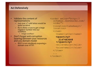 Act	
  Defensively	
  



•  Validate	
  the	
  content	
  of	
                                      <order xmlns="http://
   representations	
                                                         schemas.restbucks.com/
      –  Just	
  over	
  216	
  café	
  lattes	
  would	
  be	
              order">
         quite	
  lucrative	
  	
                                            <location>takeAway</
      –  But	
  is	
  likely	
  a	
  ruse	
  to	
  get	
  a	
  large	
       location>
         negative	
  number	
  into	
  our	
  
         workﬂow	
                                                           <item>
               •  Integer	
  overﬂow?	
                                        <name>latte</name>
•  Don’t	
  forget	
  anti-­‐corruption	
                                      <quantity>
   layering	
  between	
  your	
  resources	
                                    2147483648
   and	
  you	
  domain	
  model	
                                             </quantity>
      –  REST	
  is	
  not	
  mindlessly	
  exposing	
  a	
  
         domain	
  over	
  HTTP!	
                                             <milk>whole</milk>
                                                                               <size>small</size>
                                                                             </item>
                                                                             ...
                                                                           </order>
 