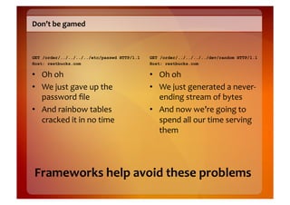 Don’t	
  be	
  gamed	
  



GET /order/../../../../etc/passwd HTTP/1.1   GET /order/../../../../dev/random HTTP/1.1
Host: restbucks.com                          Host: restbucks.com

•  Oh	
  oh	
                                •  Oh	
  oh	
  
•  We	
  just	
  gave	
  up	
  the	
         •  We	
  just	
  generated	
  a	
  never-­‐
   password	
  ﬁle	
                            ending	
  stream	
  of	
  bytes	
  
•  And	
  rainbow	
  tables	
                •  And	
  now	
  we’re	
  going	
  to	
  
   cracked	
  it	
  in	
  no	
  time	
          spend	
  all	
  our	
  time	
  serving	
  
                                                them	
  




 Frameworks	
  help	
  avoid	
  these	
  problems	
  
 