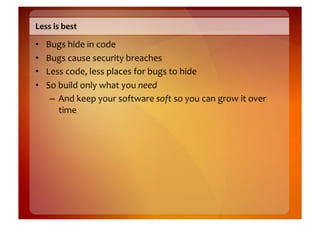 Less	
  is	
  best	
  

•    Bugs	
  hide	
  in	
  code	
  
•    Bugs	
  cause	
  security	
  breaches	
  
•    Less	
  code,	
  less	
  places	
  for	
  bugs	
  to	
  hide	
  
•    So	
  build	
  only	
  what	
  you	
  need	
  
      –  And	
  keep	
  your	
  software	
  soft	
  so	
  you	
  can	
  grow	
  it	
  over	
  
           time	
  
 