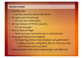 Defend	
  in	
  Depth	
  
•  Use	
  ﬁrewalls	
  
    –  On	
  the	
  network,	
  and	
  on	
  the	
  server	
  
•  Do	
  open	
  ports	
  80	
  and	
  443	
  
    –  Do	
  not	
  open	
  other	
  ports	
  
•  Do	
  not	
  mistake	
  HTTPS	
  for	
  security	
  
    –  It’s	
  not	
  enough!	
  
•  Run	
  at	
  least	
  privilege	
  
    –  Never	
  run	
  your	
  service	
  as	
  root	
  or	
  administrator	
  
•  Keep	
  good	
  deployment	
  hygiene	
  
    –  No	
  lingering	
  artifacts	
  that	
  attackers	
  can	
  grab	
  hold	
  of	
  	
  
          •  Deploy	
  only	
  the	
  conﬁg	
  ﬁles,	
  DBs,	
  etc	
  that	
  you	
  need	
  
          •  And	
  remove	
  what	
  you	
  don’t	
  
•  And	
  remember	
  that	
  social	
  engineering	
  is	
  still	
  eﬀective!	
  
 