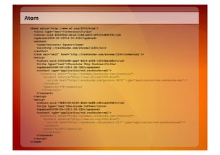 Atom	
  
   <feed xmlns="http://www.w3.org/2005/Atom">
     <title type="text">Inventory</title>
     <id>urn:uuid:426830d2-ab1d-11dd-a9c5-c85155d89593</id>
     <updated>2008-09-10T14:50:00Z</updated>
     <author>
       <name>Leicester Square</name>
       <uri>http://restbucks.com/stores/1234</uri>
     </author>
     <link rel="self" href="http://restbucks.com/stores/1234/inventory"/>
     <entry>
       <id>urn:uuid:95506d98-aae9-4d34-a8f4-1ff30bece80c</id>
       <title type="text">Chocolate Chip Cookies</title>
       <updated>2008-09-10T14:45:32Z</updated>
       <content type="application/vnd.restbucks+xml">
         <inventory xmlns="http://schemas.restbucks.com/inventory">
            <product xmlns:a="http://www.w3.org/2005/Atom">
              <a:link href="http://restbucks.com/product/9876" type="application/vnd.restbucks+xml"/>
            </product>
            <quantity>678</quantity>
           </inventory>
       </content>
     </entry>
     <entry>
       <id>urn:uuid:7fb82319-b190-46d2-bb88-c9fcce240643</id>
       <title type="text">Fairtrade Coffee</title>
       <updated>2008-09-10T13:55:02Z</updated>
       <content type="application/vnd.restbucks+xml">
         <inventory xmlns="http://schemas.restbucks.com/inventory">
            <product xmlns:a="http://www.w3.org/2005/Atom">
              <a:link href="http://restbucks.com/product/211" type="application/vnd.restbucks+xml"/>
            </product>
            <quantity>407</quantity>
           </inventory>
       </content>
     </entry>
   </feed>
 