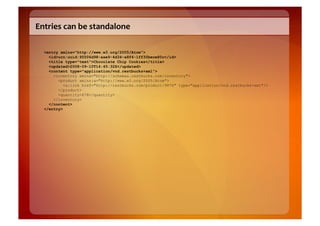 Entries	
  can	
  be	
  standalone	
  

   <entry xmlns="http://www.w3.org/2005/Atom">
     <id>urn:uuid:95506d98-aae9-4d34-a8f4-1ff30bece80c</id>
     <title type="text">Chocolate Chip Cookies</title>
     <updated>2008-09-10T14:45:32Z</updated>
     <content type="application/vnd.restbucks+xml">
       <inventory xmlns="http://schemas.restbucks.com/inventory">
         <product xmlns:a="http://www.w3.org/2005/Atom">
            <a:link href="http://restbucks.com/product/9876" type="application/vnd.restbucks+xml"/>
         </product>
         <quantity>678</quantity>
       </inventory>
     </content>
   </entry>
 