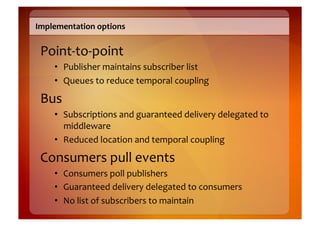 Implementation	
  options	
  


 Point-­‐to-­‐point	
  
      •  Publisher	
  maintains	
  subscriber	
  list	
  
      •  Queues	
  to	
  reduce	
  temporal	
  coupling	
  

 Bus	
  
      •  Subscriptions	
  and	
  guaranteed	
  delivery	
  delegated	
  to	
  
         middleware	
  
      •  Reduced	
  location	
  and	
  temporal	
  coupling	
  

 Consumers	
  pull	
  events	
  
      •  Consumers	
  poll	
  publishers	
  
      •  Guaranteed	
  delivery	
  delegated	
  to	
  consumers	
  
      •  No	
  list	
  of	
  subscribers	
  to	
  maintain	
  
 