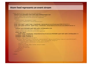 Atom	
  feed	
  represents	
  an	
  event	
  stream	
  

   <feed xmlns="http://www.w3.org/2005/Atom">
     <id>urn:uuid:be21b6b0-57b4-4029-ada4-09585ee74adc</id>
     <title type="text">Product Notifications</title>
     <updated>2008-09-10T14:50:32+01:00</updated>
     <author>
       <name>Product Management</name>
       <uri>http://restbucks.com/products</uri>
     </author>
     <link rel="self" href="http://restbucks.com/products/notifications/2008/9/10/13"/>
     <link rel="prev-archive" href="http://restbucks.com/products/notifications/2008/9/10/12"/>
     <entry>
       <id>urn:uuid:95506d98-aae9-4d34-a8f4-1ff30bece80c</id>
       <title type="text">product created</title>
       <updated>2008-09-10T14:45:32+01:00</updated>
       <link rel="self"
           href="http://restbucks.com/products/notifications/95506d98-aae9-4d34-a8f4-1ff30bece80c"/>
       <category term="product"/>
       <category term="created"/>
       <content type="application/xml">
         <product xmlns="http://restbucks.com/products" xmlns:atom="http://www.w3.org/2005/Atom">
           <atom:link type="application/xml" rel="alternate" etag="1"
               href="http://restbucks.com/products/527"/>
           <id>527</id>
           <name>Fairtrade Roma Coffee Beans</name>
           <size>1kg</size>
           <price>10</price>
         </product>
       </content>
     </entry>
     ...
   </feed>
 