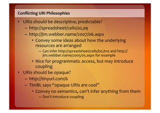 Conﬂicting	
  URI	
  Philosophies	
  
•  URIs	
  should	
  be	
  descriptive,	
  predictable?	
  
    –  http://spreadsheet/cells/a2,a9	
  
    –  http://jim.webber.name/2007/06.aspx	
  
        •  Convey	
  some	
  ideas	
  about	
  how	
  the	
  underlying	
  
            resources	
  are	
  arranged	
  
              –  Can	
  infer	
  http://spreadsheet/cells/b0,b10	
  and	
  http://
                 jim.webber.name/2005/05.aspx	
  for	
  example	
  
        •  Nice	
  for	
  programmatic	
  access,	
  but	
  may	
  introduce	
  
            coupling	
  
•  URIs	
  should	
  be	
  opaque?	
  
    –  http://tinyurl.com/6	
  
    –  TimBL	
  says	
  “opaque	
  URIs	
  are	
  cool”	
  
        •  Convey	
  no	
  semantics,	
  can’t	
  infer	
  anything	
  from	
  them	
  
              –  Don’t	
  introduce	
  coupling	
  
 
