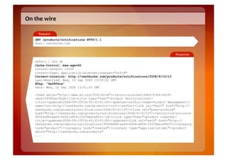 On	
  the	
  wire	
  

        Request	
  
      GET /products/notifications HTTP/1.1
      Host: restbucks.com


                                                                                   Response	
  

      HTTP/1.1 200 OK
      Cache-Control: max-age=60
      Content-Length: 12230
      Content-Type: application/atom+xml;charset="utf-8"
      Content-Location: http://restbucks.com/products/notifications/2008/9/10/13
      Last-Modified: Wed, 10 Sep 2008 13:50:32 GMT
      ETag: "6a0806ca"
      Date: Wed, 10 Sep 2008 13:51:03 GMT

      <feed xmlns="http://www.w3.org/2005/Atom"><id>urn:uuid:be21b6b0-57b4-4029-
      ada4-09585ee74adc</id><title type="text">Product Notifications</
      title><updated>2008-09-10T14:50:32+01:00</updated><author><name>Product Management</
      name><uri>http://restbucks.com/products</uri></author><link rel="self" href="http://
      restbucks.com/products/notifications/2008/9/10/13"/><link rel="prev-archive"
      href="http://restbucks.com/products/notifications/2008/9/10/12"/><entry><id>urn:uuid:
      95506d98-aae9-4d34-a8f4-1ff30bece80c</id><title type="text">product created</
      title><updated>2008-09-10T14:45:32+01:00</updated><link rel="self" href="http://
      restbucks.com/products/notifications/95506d98-aae9-4d34-a8f4-1ff30bece80c"/><category
      term="product"/><category term="created"/><content type="application/xml"><product
      xmlns="http://restbucks.com/products"
      ...
 