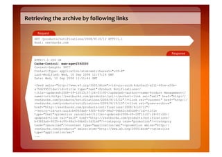Retrieving	
  the	
  archive	
  by	
  following	
  links	
  

       Request	
  
     GET /products/notifications/2008/9/10/12 HTTP/1.1
     Host: restbucks.com


                                                                                 Response	
  

     HTTP/1.1 200 OK
     Cache-Control: max-age=2592000
     Content-Length: 9877
     Content-Type: application/atom+xml;charset="utf-8"
     Last-Modified: Wed, 10 Sep 2008 12:57:14 GMT
     Date: Wed, 10 Sep 2008 13:51:46 GMT

     <feed xmlns="http://www.w3.org/2005/Atom"><id>urn:uuid:4cbc0acf-a211-40ce-a50e-
     a75d299571da</id><title type="text">Product Notifications</
     title><updated>2008-09-10T13:57:14+01:00</updated><author><name>Product Management</
     name><uri>http://restbucks.com/products</uri></author><link rel="self" href="http://
     restbucks.com/products/notifications/2008/9/10/12"/><link rel="current" href="http://
     restbucks.com/products/notifications/2008/9/10/13"/><link rel="prev-archive"
     href="http://restbucks.com/products/notifications/2008/9/10/11"/
     ><entry><id>urn:uuid:b436fda6-93f5-4c00-98a3-06b62c3d31b8</id><title
     type="text">promotion cancelled</title><updated>2008-09-10T13:57:14+01:00</
     updated><link rel="self" href="http://restbucks.com/products/notifications/
     b436fda6-93f5-4c00-98a3-06b62c3d31b8"/><category term="promotion"/><category
     term="cancelled"/><content type="application/xml"><promotion xmlns="http://
     restbucks.com/products" xmlns:atom="http://www.w3.org/2005/Atom"><atom:link
     type="application/xml"
     ...
 