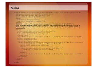 Archive	
  
    <feed xmlns="http://www.w3.org/2005/Atom" xmlns:fh="http://purl.org/syndication/history/1.0">
      <id>urn:uuid:4cbc0acf-a211-40ce-a50e-a75d299571da</id>
      <title type="text">Product Notifications</title>
      <updated>2008-09-10T13:57:14+01:00</updated>
      <author>
        <name>Product Management</name>
        <uri>http://restbucks.com/products</uri>
      </author>
      <link rel="self" href="http://restbucks.com/products/notifications/2008/9/10/12"/>
      <link rel=”next-archive" href="http://restbucks.com/products/notifications/2008/9/10/13"/>
      <link rel="prev-archive" href="http://restbucks.com/products/notifications/2008/9/10/11"/>
      <fh:archive/>
      <entry>
        <id>urn:uuid:b436fda6-93f5-4c00-98a3-06b62c3d31b8</id>
        <title type="text">promotion cancelled</title>
        <updated>2008-09-10T13:57:14+01:00</updated>
        <link rel="self"
          href="http://restbucks.com/products/notifications/b436fda6-93f5-4c00-98a3-06b62c3d31b8"/>
        <category term="promotion"/>
        <category term="cancelled"/>
        <content type="application/xml">
          <promotion xmlns="http://restbucks.com/products" xmlns:atom="http://www.w3.org/2005/Atom">
            <atom:link type="application/xml" rel="alternate" etag="3"
               href="http://restbucks.com/products/391"/>
            <regions>
               <atom:link type="application/atom+xml;type=feed" etag="14"
                 href="http://restbucks.com/regions/london"/>
            </regions>
            <products>
               <atom:link type="application/xml" etag="1" href="http://restbucks.com/products/7642"/>
            </products>
          </promotion>
        </content>
      </entry>
      ...
    </feed>
 