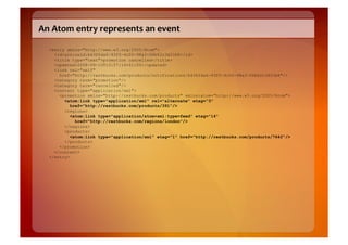 An	
  Atom	
  entry	
  represents	
  an	
  event	
  

   <entry xmlns="http://www.w3.org/2005/Atom">
     <id>urn:uuid:b436fda6-93f5-4c00-98a3-06b62c3d31b8</id>
     <title type="text">promotion cancelled</title>
     <updated>2008-09-10T13:57:14+01:00</updated>
     <link rel="self"
       href="http://restbucks.com/products/notifications/b436fda6-93f5-4c00-98a3-06b62c3d31b8"/>
     <category term="promotion"/>
     <category term="cancelled"/>
     <content type="application/xml">
       <promotion xmlns="http://restbucks.com/products" xmlns:atom="http://www.w3.org/2005/Atom">
         <atom:link type="application/xml" rel="alternate" etag="3"
            href="http://restbucks.com/products/391"/>
         <regions>
            <atom:link type="application/atom+xml;type=feed" etag="14"
              href="http://restbucks.com/regions/london"/>
         </regions>
         <products>
            <atom:link type="application/xml" etag="1" href="http://restbucks.com/products/7642"/>
         </products>
       </promotion>
     </content>
   </entry>
 