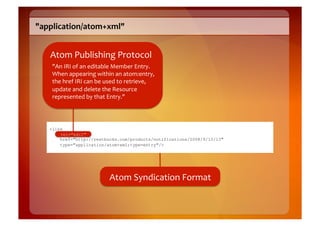 "application/atom+xml"	
  


    Atom	
  Publishing	
  Protocol	
  
     "An	
  IRI	
  of	
  an	
  editable	
  Member	
  Entry.	
  
     When	
  appearing	
  within	
  an	
  atom:entry,	
  
     the	
  href	
  IRI	
  can	
  be	
  used	
  to	
  retrieve,	
  
     update	
  and	
  delete	
  the	
  Resource	
  
     represented	
  by	
  that	
  Entry."	
  




    <link
        rel="edit"
        href="http://restbucks.com/products/notifications/2008/9/10/13"
        type="application/atom+xml;type=entry"/>




                                       Atom	
  Syndication	
  Format	
  
 