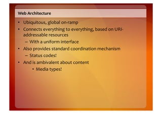 Web	
  Architecture	
  

•  Ubiquitous,	
  global	
  on-­‐ramp	
  
•  Connects	
  everything	
  to	
  everything,	
  based	
  on	
  URI-­‐
   addressable	
  resources	
  
    –  With	
  a	
  uniform	
  interface	
  
•  Also	
  provides	
  standard	
  coordination	
  mechanism	
  
    –  Status	
  codes!	
  
•  And	
  is	
  ambivalent	
  about	
  content	
  
         •  Media	
  types!	
  
 