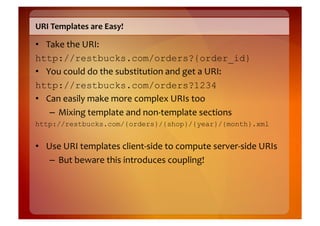 URI	
  Templates	
  are	
  Easy!	
  

•  Take	
  the	
  URI:	
  	
  
http://restbucks.com/orders?{order_id}
•  You	
  could	
  do	
  the	
  substitution	
  and	
  get	
  a	
  URI:	
  	
  
http://restbucks.com/orders?1234
•  Can	
  easily	
  make	
  more	
  complex	
  URIs	
  too	
  
    –  Mixing	
  template	
  and	
  non-­‐template	
  sections	
  
http://restbucks.com/{orders}/{shop}/{year}/{month}.xml


•  Use	
  URI	
  templates	
  client-­‐side	
  to	
  compute	
  server-­‐side	
  URIs	
  
    –  But	
  beware	
  this	
  introduces	
  coupling!	
  
 