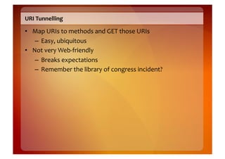 URI	
  Tunnelling	
  

•  Map	
  URIs	
  to	
  methods	
  and	
  GET	
  those	
  URIs	
  
    –  Easy,	
  ubiquitous	
  
•  Not	
  very	
  Web-­‐friendly	
  
    –  Breaks	
  expectations	
  
    –  Remember	
  the	
  library	
  of	
  congress	
  incident?	
  
 