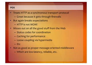 POX	
  

•  Treats	
  HTTP	
  as	
  a	
  synchronous	
  transport	
  protocol	
  
    –  Great	
  because	
  it	
  gets	
  through	
  ﬁrewalls	
  
•  But	
  again	
  breaks	
  expectations	
  
    –  HTTP	
  is	
  not	
  MOM!	
  
•  Misses	
  out	
  on	
  all	
  the	
  good	
  stuﬀ	
  from	
  the	
  Web	
  
    –  Status	
  codes	
  for	
  coordination	
  
    –  Caching	
  for	
  performance	
  
    –  Loose	
  coupling	
  via	
  hypermedia	
  
    –  Etc	
  
•  Not	
  as	
  good	
  as	
  proper	
  message-­‐oriented	
  middleware	
  
    –  Which	
  are	
  low-­‐latency,	
  reliable,	
  etc.	
  
 