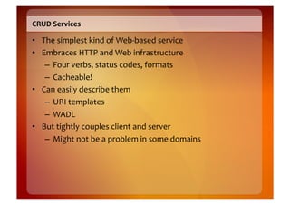 CRUD	
  Services	
  

•  The	
  simplest	
  kind	
  of	
  Web-­‐based	
  service	
  
•  Embraces	
  HTTP	
  and	
  Web	
  infrastructure	
  
    –  Four	
  verbs,	
  status	
  codes,	
  formats	
  
    –  Cacheable!	
  
•  Can	
  easily	
  describe	
  them	
  
    –  URI	
  templates	
  
    –  WADL	
  
•  But	
  tightly	
  couples	
  client	
  and	
  server	
  
    –  Might	
  not	
  be	
  a	
  problem	
  in	
  some	
  domains	
  
 