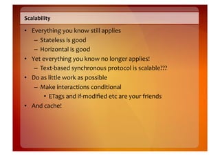 Scalability	
  

•  Everything	
  you	
  know	
  still	
  applies	
  
    –  Stateless	
  is	
  good	
  
    –  Horizontal	
  is	
  good	
  
•  Yet	
  everything	
  you	
  know	
  no	
  longer	
  applies!	
  
    –  Text-­‐based	
  synchronous	
  protocol	
  is	
  scalable???	
  
•  Do	
  as	
  little	
  work	
  as	
  possible	
  
    –  Make	
  interactions	
  conditional	
  
           •  ETags	
  and	
  if-­‐modiﬁed	
  etc	
  are	
  your	
  friends	
  
•  And	
  cache!	
  
 