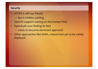 Security	
  

•  HTTPS	
  is	
  still	
  our	
  friend!	
  
    –  But	
  it	
  inhibits	
  caching	
  
•  OpenID	
  support	
  waning	
  on	
  the	
  human	
  Web	
  
•  OpenAuth	
  now	
  ﬁnding	
  its	
  feet	
  
    –  Likely	
  to	
  become	
  dominant	
  approach	
  
•  Other	
  approaches	
  like	
  SAML,	
  mature	
  but	
  yet	
  to	
  be	
  widely	
  
   deployed	
  
 