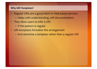 Why	
  URI	
  Templates?	
  

•  Regular	
  URIs	
  are	
  a	
  good	
  idiom	
  in	
  Web-­‐based	
  services	
  
    –  Helps	
  with	
  understanding,	
  self	
  documentation	
  
•  They	
  allow	
  users	
  to	
  infer	
  a	
  URI	
  
    –  If	
  the	
  pattern	
  is	
  regular	
  
•  URI	
  templates	
  formalise	
  this	
  arrangement	
  
    –  And	
  advertise	
  a	
  template	
  rather	
  than	
  a	
  regular	
  URI	
  
 