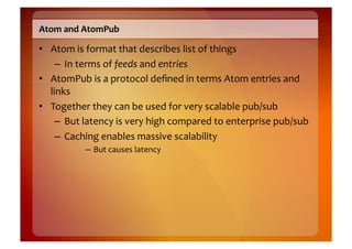 Atom	
  and	
  AtomPub	
  

•  Atom	
  is	
  format	
  that	
  describes	
  list	
  of	
  things	
  
     –  In	
  terms	
  of	
  feeds	
  and	
  entries	
  
•  AtomPub	
  is	
  a	
  protocol	
  deﬁned	
  in	
  terms	
  Atom	
  entries	
  and	
  
   links	
  
•  Together	
  they	
  can	
  be	
  used	
  for	
  very	
  scalable	
  pub/sub	
  
     –  But	
  latency	
  is	
  very	
  high	
  compared	
  to	
  enterprise	
  pub/sub	
  
     –  Caching	
  enables	
  massive	
  scalability	
  
               –  But	
  causes	
  latency	
  
 