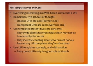 URI	
  Templates	
  Pros	
  and	
  Cons	
  

•  Everything	
  interesting	
  in	
  a	
  Web-­‐based	
  service	
  has	
  a	
  URI	
  
•  Remember,	
  two	
  schools	
  of	
  thought:	
  
    –  Opaque	
  URIs	
  are	
  cool	
  (Berners-­‐Lee)	
  
    –  Transparent	
  URIs	
  are	
  cool	
  (everyone	
  else)	
  
•  URI	
  templates	
  present	
  two	
  core	
  concerns:	
  
    –  They	
  invite	
  clients	
  to	
  invent	
  URIs	
  which	
  may	
  not	
  be	
  
       honoured	
  by	
  the	
  server	
  
    –  They	
  increase	
  coupling	
  since	
  servers	
  must	
  honour	
  
       forever	
  any	
  URI	
  templates	
  they’ve	
  advertised	
  
•  Use	
  URI	
  templates	
  sparingly,	
  and	
  with	
  caution	
  
    –  Entry	
  point	
  URIs	
  only	
  is	
  a	
  good	
  rule	
  of	
  thumb	
  
 