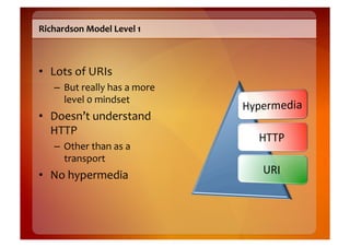 Richardson	
  Model	
  Level	
  1	
  



•  Lots	
  of	
  URIs	
  
     –  But	
  really	
  has	
  a	
  more	
  
        level	
  0	
  mindset	
  
•  Doesn’t	
  understand	
  
   HTTP	
  
     –  Other	
  than	
  as	
  a	
  
        transport	
  
•  No	
  hypermedia	
  
 