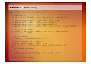 Client-­‐Side	
  URI	
  Tunnelling	
  
public OrderConfirmation PlaceOrder(Order order)
{
  // Create the URI
  var sb = new StringBuilder("http://restbucks.com/PlaceOrder?");

    sb.AppendFormat("coffee={0}", order.Coffee.ToString());
    sb.AppendFormat("&size={0}", order.Size.ToString());
    sb.AppendFormat("&milk={0}", order.Milk.ToString());
    sb.AppendFormat("&consume-location={0}", order.ConsumeLocation.ToString());

    // Set up the GET request
    var request = HttpRequest.Create(sb.ToString()) as HttpWebRequest;
    request.Method = "GET";

    // Get the response
    var response = request.GetResponse();

    // Read the contents of the response
    OrderConfirmation orderConfirmation = null;
    using (var sr = new StreamReader(response.GetResponseStream()))
    {
      var str = sr.ReadToEnd();

      // Create an OrderConfirmation object from the response
      orderConfirmation = new OrderConfirmation(str);
    }
    return orderConfirmation;
}
 