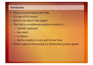 Introduction	
  

•  This	
  is	
  a	
  tutorial	
  about	
  the	
  Web	
  
•  It’s	
  very	
  HTTP	
  centric	
  
•  But	
  it’s	
  not	
  about	
  Web	
  pages!	
  
•  The	
  Web	
  is	
  a	
  middleware	
  platform	
  which	
  is…	
  
    –  Globally	
  deployed	
  
    –  Has	
  reach	
  
    –  Is	
  mature	
  
    –  And	
  is	
  a	
  reality	
  in	
  every	
  part	
  of	
  our	
  lives	
  
•  Which	
  makes	
  it	
  interesting	
  for	
  distributed	
  systems	
  geeks	
  
 