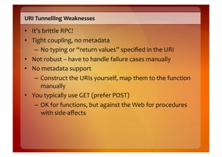 URI	
  Tunnelling	
  Weaknesses	
  

•  It’s	
  brittle	
  RPC!	
  
•  Tight	
  coupling,	
  no	
  metadata	
  
    –  No	
  typing	
  or	
  “return	
  values”	
  speciﬁed	
  in	
  the	
  URI	
  
•  Not	
  robust	
  –	
  have	
  to	
  handle	
  failure	
  cases	
  manually	
  
•  No	
  metadata	
  support	
  
    –  Construct	
  the	
  URIs	
  yourself,	
  map	
  them	
  to	
  the	
  function	
  
        manually	
  
•  You	
  typically	
  use	
  GET	
  (prefer	
  POST)	
  
    –  OK	
  for	
  functions,	
  but	
  against	
  the	
  Web	
  for	
  procedures	
  
        with	
  side-­‐aﬀects	
  
 