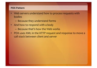 POX	
  Pattern	
  

•  Web	
  servers	
  understand	
  how	
  to	
  process	
  requests	
  with	
  
   bodies	
  
    –  Because	
  they	
  understand	
  forms	
  
•  And	
  how	
  to	
  respond	
  with	
  a	
  body	
  
    –  Because	
  that’s	
  how	
  the	
  Web	
  works	
  
•  POX	
  uses	
  XML	
  in	
  the	
  HTTP	
  request	
  and	
  response	
  to	
  move	
  a	
  
   call	
  stack	
  between	
  client	
  and	
  server	
  
 