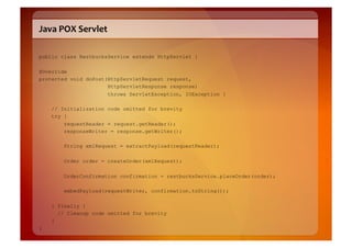 Java	
  POX	
  Servlet	
  

public class RestbucksService extends HttpServlet {

@Override
protected void doPost(HttpServletRequest request,
                      HttpServletResponse response)
                      throws ServletException, IOException {

    // Initialization code omitted for brevity
    try {
        requestReader = request.getReader();
        responseWriter = response.getWriter();

         String xmlRequest = extractPayload(requestReader);

         Order order = createOrder(xmlRequest);

         OrderConfirmation confirmation = restbucksService.placeOrder(order);

         embedPayload(requestWriter, confirmation.toString());

    } finally {
      // Cleanup code omitted for brevity
    }
}
 