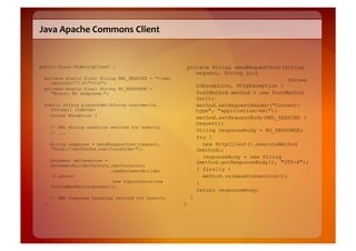 Java	
  Apache	
  Commons	
  Client	
  


public class OrderingClient {                            private String sendRequestPost(String
                                                            request, String uri)
  private static final String XML_HEADING = "<?xml                                        throws
    version="1.0"?>n";
                                                            IOException, HttpException {
  private static final String NO_RESPONSE =
    "Error: No response.";                                  PostMethod method = new PostMethod
                                                            (uri);
  public String placeOrder(String customerId,               method.setRequestHeader("Content-
    String[] itemIds)                                       type", "application/xml");
    throws Exception {
                                                            method.setRequestBody(XML_HEADING +
                                                            request);
      // XML string creation omitted for brevity
      // ...
                                                            String responseBody = NO_RESPONSE;
                                                            try {
      String response = sendRequestPost(request,              new HttpClient().executeMethod
      "http://restbucks.com/PlaceOrder");                   (method);
                                                              responseBody = new String
      Document xmlResponse =                                (method.getResponseBody(), "UTF-8");
      DocumentBuilderFactory.newInstance()
                             .newDocumentBuilder            } finally {
      ().parse(                                               method.releaseConnection();
                              new InputSource(new           }
      StringReader(response)));
                                                            return responseBody;
      // XML response handling omitted for brevity        }
  }                                                  }
 