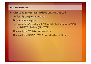 POX	
  Weaknesses	
  

•  Client	
  and	
  server	
  must	
  collude	
  on	
  XML	
  payload	
  
    –  Tightly	
  coupled	
  approach	
  
•  No	
  metadata	
  support	
  
    –  Unless	
  you’re	
  using	
  a	
  POX	
  toolkit	
  that	
  supports	
  WSDL	
  
       with	
  HTTP	
  binding	
  (like	
  WCF)	
  
•  Does	
  not	
  use	
  Web	
  for	
  robustness	
  
•  Does	
  not	
  use	
  SOAP	
  +	
  WS-­‐*	
  for	
  robustness	
  either	
  
 