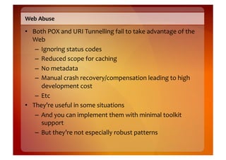 Web	
  Abuse	
  

•  Both	
  POX	
  and	
  URI	
  Tunnelling	
  fail	
  to	
  take	
  advantage	
  of	
  the	
  
   Web	
  
    –  Ignoring	
  status	
  codes	
  
    –  Reduced	
  scope	
  for	
  caching	
  
    –  No	
  metadata	
  
    –  Manual	
  crash	
  recovery/compensation	
  leading	
  to	
  high	
  
       development	
  cost	
  
    –  Etc	
  
•  They’re	
  useful	
  in	
  some	
  situations	
  
    –  And	
  you	
  can	
  implement	
  them	
  with	
  minimal	
  toolkit	
  
       support	
  
    –  But	
  they’re	
  not	
  especially	
  robust	
  patterns	
  
 