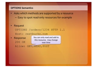 OPTIONS	
  Semantics	
  

•  Asks	
  which	
  methods	
  are	
  supported	
  by	
  a	
  resource	
  
    –  Easy	
  to	
  spot	
  read-­‐only	
  resources	
  for	
  example	
  

•  Request	
  
    OPTIONS /orders/1234 HTTP 1.1
    Host: restbucks.com
•  Response	
   You	
  can	
  only	
  read	
  and	
  add	
  to	
  
                 this	
  resource,	
  	
  may	
  change	
  
    200 OK                     over	
  8me	
  
    Allow: GET,HEAD,POST
 