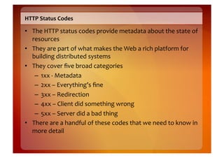 HTTP	
  Status	
  Codes	
  

•  The	
  HTTP	
  status	
  codes	
  provide	
  metadata	
  about	
  the	
  state	
  of	
  
   resources	
  
•  They	
  are	
  part	
  of	
  what	
  makes	
  the	
  Web	
  a	
  rich	
  platform	
  for	
  
   building	
  distributed	
  systems	
  
•  They	
  cover	
  ﬁve	
  broad	
  categories	
  
    –  1xx	
  -­‐	
  Metadata	
  
    –  2xx	
  –	
  Everything’s	
  ﬁne	
  
    –  3xx	
  –	
  Redirection	
  
    –  4xx	
  –	
  Client	
  did	
  something	
  wrong	
  
    –  5xx	
  –	
  Server	
  did	
  a	
  bad	
  thing	
  
•  There	
  are	
  a	
  handful	
  of	
  these	
  codes	
  that	
  we	
  need	
  to	
  know	
  in	
  
   more	
  detail	
  
 