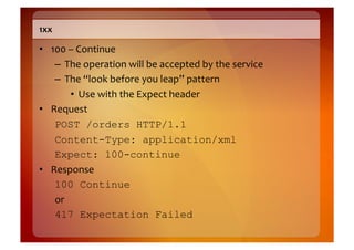 1xx	
  

•  100	
  –	
  Continue	
  
    –  The	
  operation	
  will	
  be	
  accepted	
  by	
  the	
  service	
  
    –  The	
  “look	
  before	
  you	
  leap”	
  pattern	
  
           •  Use	
  with	
  the	
  Expect	
  header	
  
•  Request	
  
    POST /orders HTTP/1.1
    Content-Type: application/xml
    Expect: 100-continue
•  Response	
  
    100 Continue
    or	
  
    417 Expectation Failed
 
