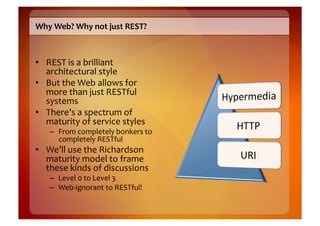 Why	
  Web?	
  Why	
  not	
  just	
  REST?	
  



•  REST	
  is	
  a	
  brilliant	
  
   architectural	
  style	
  
•  But	
  the	
  Web	
  allows	
  for	
  
   more	
  than	
  just	
  RESTful	
  
   systems	
  
•  There’s	
  a	
  spectrum	
  of	
  
   maturity	
  of	
  service	
  styles	
  
     –  From	
  completely	
  bonkers	
  to	
  
        completely	
  RESTful	
  
•  We’ll	
  use	
  the	
  Richardson	
  
   maturity	
  model	
  to	
  frame	
  
   these	
  kinds	
  of	
  discussions	
  
     –  Level	
  0	
  to	
  Level	
  3	
  
     –  Web-­‐ignorant	
  to	
  RESTful!	
  
 