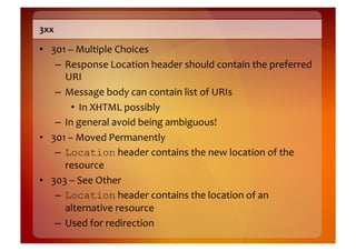 3xx	
  

•  301	
  –	
  Multiple	
  Choices	
  
    –  Response	
  Location	
  header	
  should	
  contain	
  the	
  preferred	
  
       URI	
  
    –  Message	
  body	
  can	
  contain	
  list	
  of	
  URIs	
  	
  
           •  In	
  XHTML	
  possibly	
  
    –  In	
  general	
  avoid	
  being	
  ambiguous!	
  
•  301	
  –	
  Moved	
  Permanently	
  
    –  Location	
  header	
  contains	
  the	
  new	
  location	
  of	
  the	
  
       resource	
  
•  303	
  –	
  See	
  Other	
  
    –  Location	
  header	
  contains	
  the	
  location	
  of	
  an	
  
       alternative	
  resource	
  
    –  Used	
  for	
  redirection	
  
 