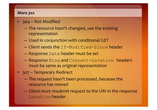 More	
  3xx	
  

•  304	
  –	
  Not	
  Modiﬁed	
  
    –  The	
  resource	
  hasn’t	
  changed,	
  use	
  the	
  existing	
  
       representation	
  
    –  Used	
  in	
  conjunction	
  with	
  conditional	
  GET	
  
    –  Client	
  sends	
  the	
  If-Modified-Since	
  header	
  
    –  Response	
  Date	
  header	
  must	
  be	
  set	
  
    –  Response	
  Etag	
  and	
  Content-Location headers	
  
       must	
  be	
  same	
  as	
  original	
  representation	
  
•  307	
  –	
  Temporary	
  Redirect	
  
    –  The	
  request	
  hasn’t	
  been	
  processed,	
  because	
  the	
  
       resource	
  has	
  moved	
  
    –  Client	
  must	
  resubmit	
  request	
  to	
  the	
  URI	
  in	
  the	
  response	
  
       Location	
  header	
  
 