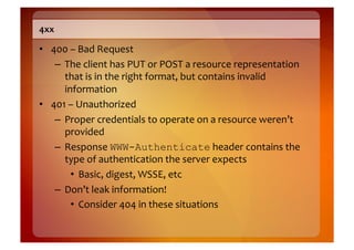 4xx	
  

•  400	
  –	
  Bad	
  Request	
  
    –  The	
  client	
  has	
  PUT	
  or	
  POST	
  a	
  resource	
  representation	
  
       that	
  is	
  in	
  the	
  right	
  format,	
  but	
  contains	
  invalid	
  
       information	
  
•  401	
  –	
  Unauthorized	
  
    –  Proper	
  credentials	
  to	
  operate	
  on	
  a	
  resource	
  weren’t	
  
       provided	
  
    –  Response	
  WWW-Authenticate	
  header	
  contains	
  the	
  
       type	
  of	
  authentication	
  the	
  server	
  expects	
  
          •  Basic,	
  digest,	
  WSSE,	
  etc	
  
    –  Don’t	
  leak	
  information!	
  
          •  Consider	
  404	
  in	
  these	
  situations	
  
 