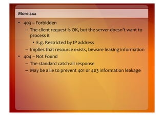 More	
  4xx	
  

•  403	
  –	
  Forbidden	
  
    –  The	
  client	
  request	
  is	
  OK,	
  but	
  the	
  server	
  doesn’t	
  want	
  to	
  
       process	
  it	
  
          •  E.g.	
  Restricted	
  by	
  IP	
  address	
  
    –  Implies	
  that	
  resource	
  exists,	
  beware	
  leaking	
  information	
  
•  404	
  –	
  Not	
  Found	
  
    –  The	
  standard	
  catch-­‐all	
  response	
  
    –  May	
  be	
  a	
  lie	
  to	
  prevent	
  401	
  or	
  403	
  information	
  leakage	
  
 