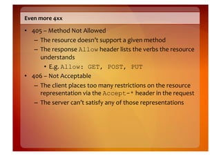 Even	
  more	
  4xx	
  

•  405	
  –	
  Method	
  Not	
  Allowed	
  
    –  The	
  resource	
  doesn’t	
  support	
  a	
  given	
  method	
  
    –  The	
  response	
  Allow	
  header	
  lists	
  the	
  verbs	
  the	
  resource	
  
       understands	
  
          •  E.g.	
  Allow: GET, POST, PUT
•  406	
  –	
  Not	
  Acceptable	
  
    –  The	
  client	
  places	
  too	
  many	
  restrictions	
  on	
  the	
  resource	
  
       representation	
  via	
  the	
  Accept-*	
  header	
  in	
  the	
  request	
  
    –  The	
  server	
  can’t	
  satisfy	
  any	
  of	
  those	
  representations	
  
 