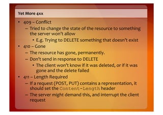 Yet	
  More	
  4xx	
  
•  409	
  –	
  Conﬂict	
  
    –  Tried	
  to	
  change	
  the	
  state	
  of	
  the	
  resource	
  to	
  something	
  
        the	
  server	
  won’t	
  allow	
  
           •  E.g.	
  Trying	
  to	
  DELETE	
  something	
  that	
  doesn’t	
  exist	
  
•  410	
  –	
  Gone	
  
    –  The	
  resource	
  has	
  gone,	
  permanently.	
  
    –  Don’t	
  send	
  in	
  response	
  to	
  DELETE	
  
           •  The	
  client	
  won’t	
  know	
  if	
  it	
  was	
  deleted,	
  or	
  if	
  it	
  was	
  
                gone	
  and	
  the	
  delete	
  failed	
  
•  411	
  –	
  Length	
  Required	
  
    –  If	
  a	
  request	
  (POST,	
  PUT)	
  contains	
  a	
  representation,	
  it	
  
        should	
  set	
  the	
  Content-Length	
  header	
  
    –  The	
  server	
  might	
  demand	
  this,	
  and	
  interrupt	
  the	
  client	
  
        request	
  
 