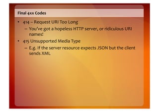 Final	
  4xx	
  Codes	
  

•  414	
  –	
  Request	
  URI	
  Too	
  Long	
  
    –  You’ve	
  got	
  a	
  hopeless	
  HTTP	
  server,	
  or	
  ridiculous	
  URI	
  
       names!	
  
•  415	
  Unsupported	
  Media	
  Type	
  
    –  E.g.	
  If	
  the	
  server	
  resource	
  expects	
  JSON	
  but	
  the	
  client	
  
       sends	
  XML	
  
 