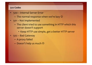 5xx	
  Codes	
  

•  500	
  –	
  Internal	
  Server	
  Error	
  
    –  The	
  normal	
  response	
  when	
  we’re	
  lazy	
  	
  
•  501	
  –	
  Not	
  Implemented	
  
    –  The	
  client	
  tried	
  to	
  use	
  something	
  in	
  HTTP	
  which	
  this	
  
       server	
  doesn’t	
  support	
  
           •  Keep	
  HTTP	
  use	
  simple,	
  get	
  a	
  better	
  HTTP	
  server	
  
•  502	
  –	
  Bad	
  Gateway	
  
    –  A	
  proxy	
  failed	
  
    –  Doesn’t	
  help	
  us	
  much	
  	
  
 